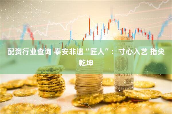 配资行业查询 泰安非遗“匠人”：寸心入艺 指尖乾坤