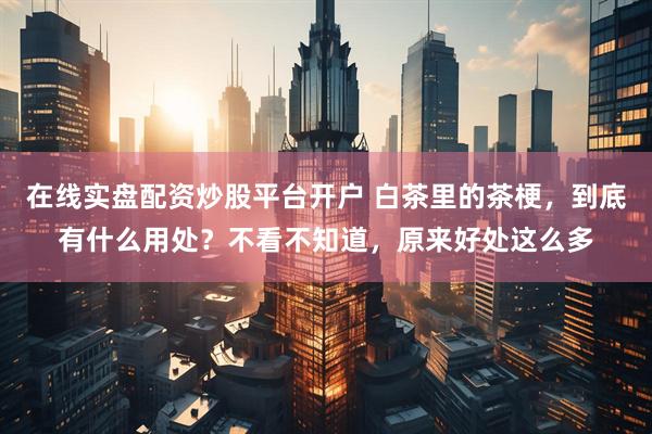 在线实盘配资炒股平台开户 白茶里的茶梗，到底有什么用处？不看不知道，原来好处这么多