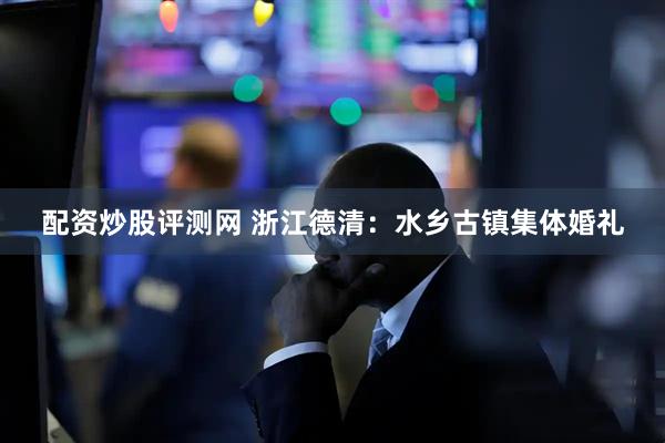 配资炒股评测网 浙江德清:水乡古镇集体婚礼