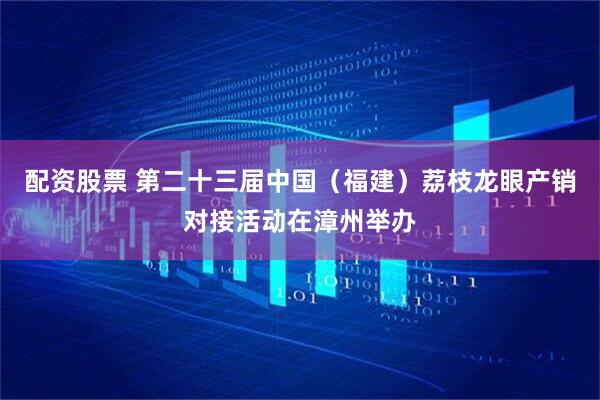 配资股票 第二十三届中国（福建）荔枝龙眼产销对接活动在漳州举办