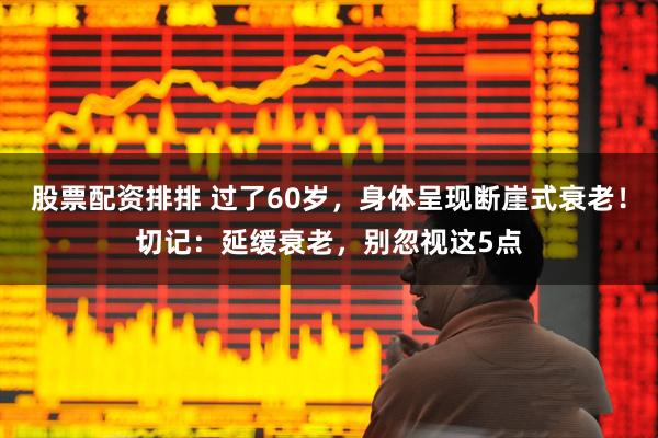 股票配资排排 过了60岁，身体呈现断崖式衰老！切记：延缓衰老，别忽视这5点