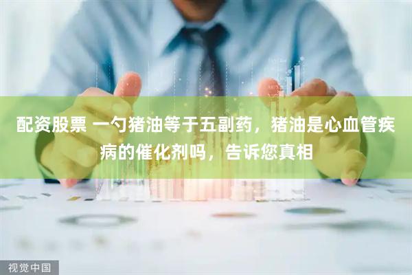 配资股票 一勺猪油等于五副药，猪油是心血管疾病的催化剂吗，告诉您真相