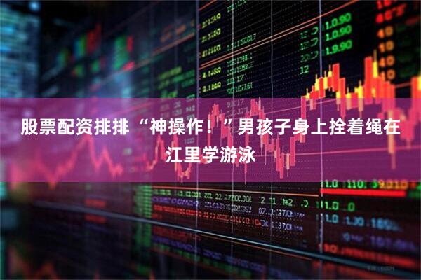 股票配资排排 “神操作！”男孩子身上拴着绳在江里学游泳