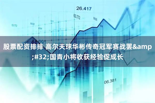 股票配资排排 高尔夫球华彬传奇冠军赛战罢&#32;国青小将收获经验促成长