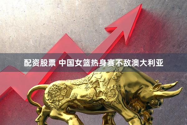 配资股票 中国女篮热身赛不敌澳大利亚