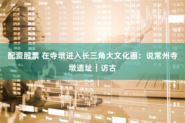 配资股票 在寺墩进入长三角大文化圈：说常州寺墩遗址｜访古