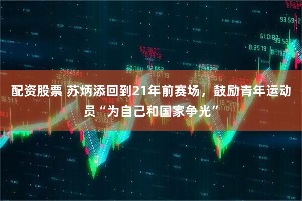 配资股票 苏炳添回到21年前赛场，鼓励青年运动员“为自己和国家争光”