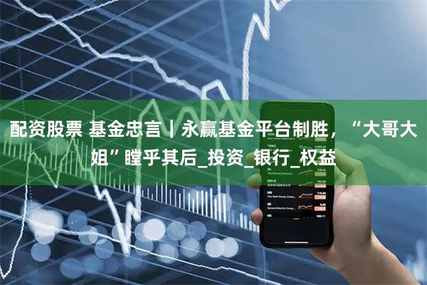 配资股票 基金忠言｜永赢基金平台制胜，“大哥大姐”瞠乎其后_投资_银行_权益