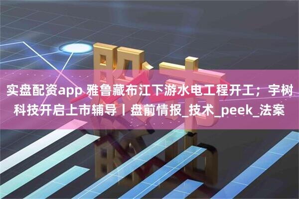 实盘配资app 雅鲁藏布江下游水电工程开工；宇树科技开启上市辅导丨盘前情报_技术_peek_法案