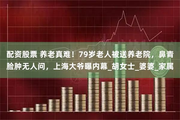 配资股票 养老真难！79岁老人被送养老院，鼻青脸肿无人问，上海大爷曝内幕_胡女士_婆婆_家属