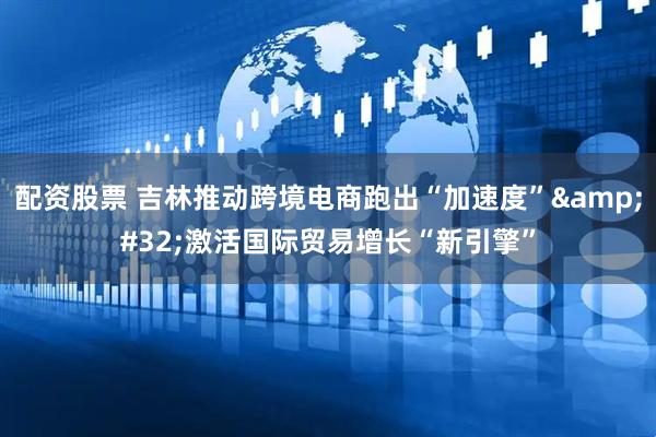 配资股票 吉林推动跨境电商跑出“加速度”&#32;激活国际贸易增长“新引擎”