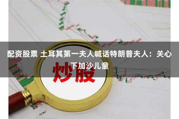 配资股票 土耳其第一夫人喊话特朗普夫人：关心下加沙儿童