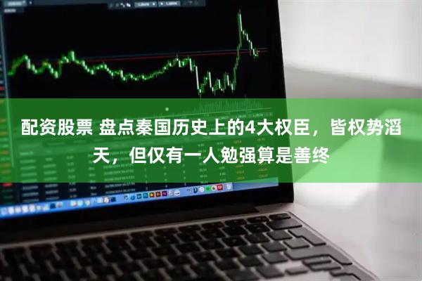 配资股票 盘点秦国历史上的4大权臣，皆权势滔天，但仅有一人勉强算是善终