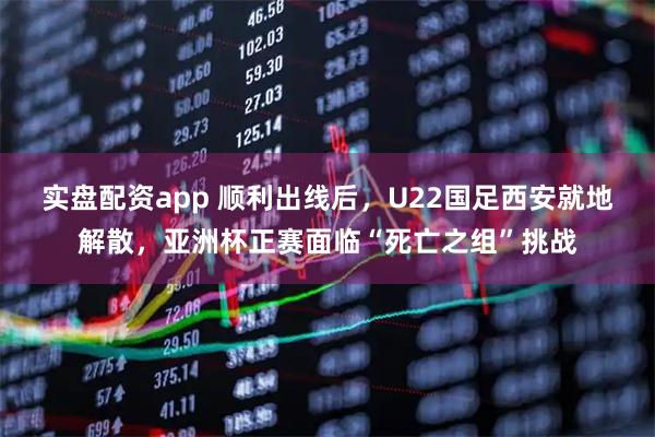 实盘配资app 顺利出线后，U22国足西安就地解散，亚洲杯正赛面临“死亡之组”挑战