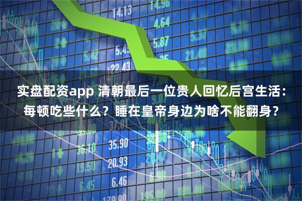 实盘配资app 清朝最后一位贵人回忆后宫生活：每顿吃些什么？睡在皇帝身边为啥不能翻身？